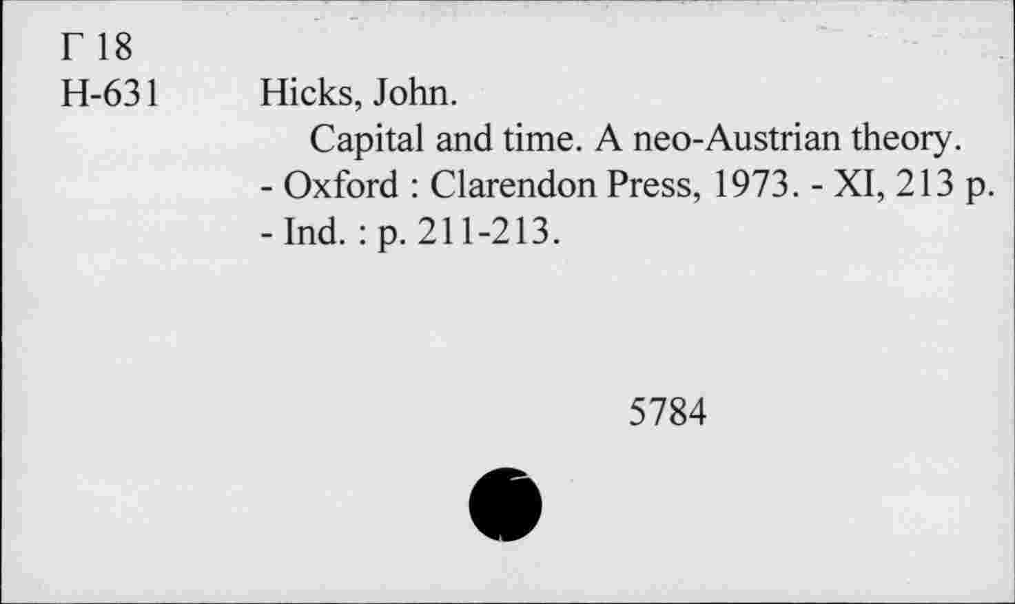 ﻿r 18
H-631 Hicks, John.
Capital and time. A neo-Austrian theory.
- Oxford : Clarendon Press, 1973. - XI, 213 p.
-Ind. :p. 211-213.
5784